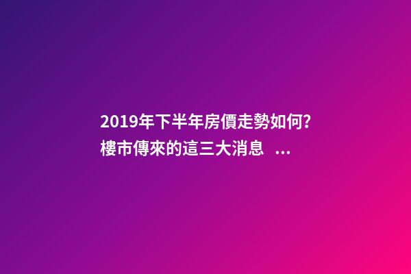 2019年下半年房價走勢如何？樓市傳來的這三大消息！